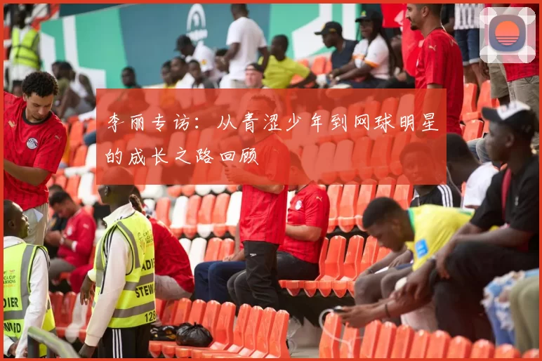 李丽专访：从青涩少年到网球明星的成长之路回顾