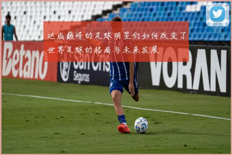 达成巅峰的足球明星们如何改变了世界足球的格局与未来发展