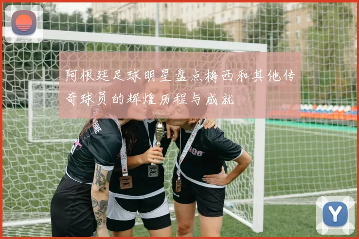 阿根廷足球明星盘点梅西和其他传奇球员的辉煌历程与成就