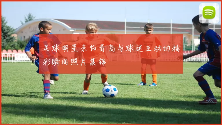 足球明星亲临青岛与球迷互动的精彩瞬间照片集锦