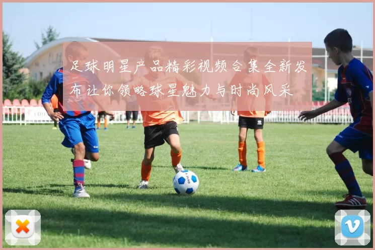 足球明星产品精彩视频合集全新发布让你领略球星魅力与时尚风采