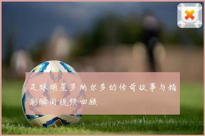 足球明星罗纳尔多的传奇故事与精彩瞬间视频回顾