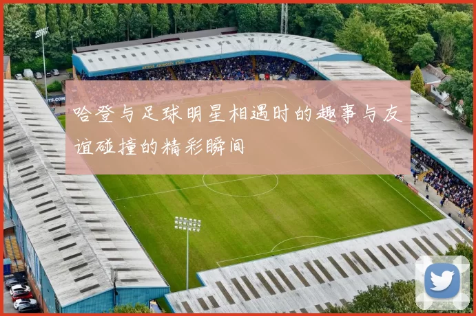 哈登与足球明星相遇时的趣事与友谊碰撞的精彩瞬间