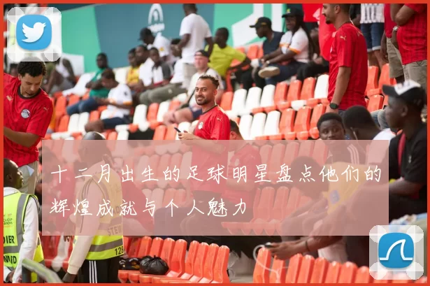 十二月出生的足球明星盘点他们的辉煌成就与个人魅力
