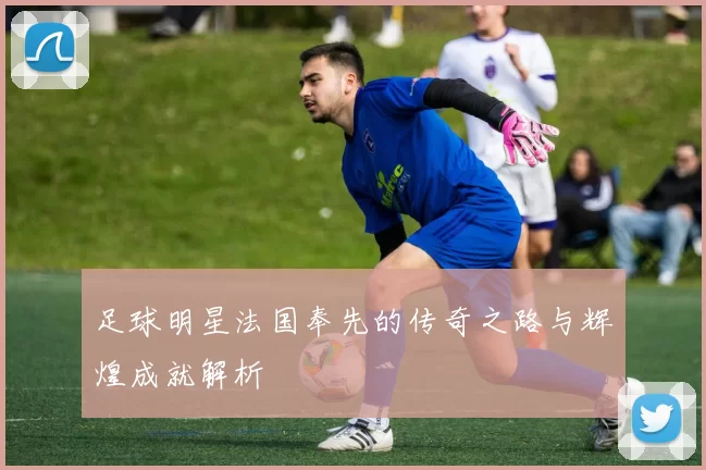足球明星法国奉先的传奇之路与辉煌成就解析