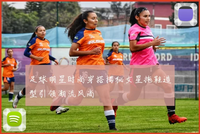 足球明星时尚穿搭揭秘女星拖鞋造型引领潮流风尚