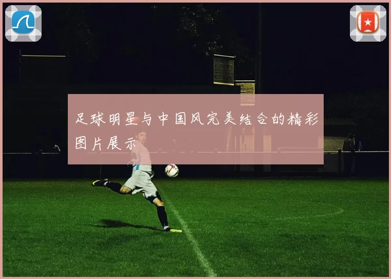 足球明星与中国风完美结合的精彩图片展示