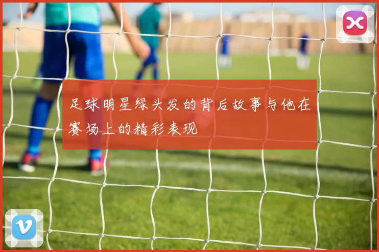 足球明星绿头发的背后故事与他在赛场上的精彩表现