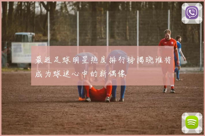 最近足球明星热度排行榜揭晓谁将成为球迷心中的新偶像