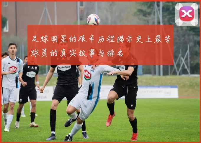 足球明星的艰辛历程揭示史上最苦球员的真实故事与排名