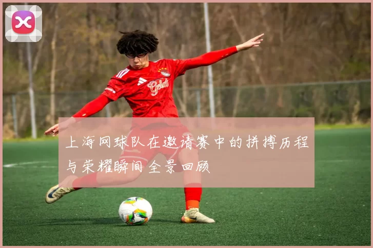 上海网球队在邀请赛中的拼搏历程与荣耀瞬间全景回顾