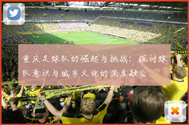 重庆足球队的崛起与挑战：探讨球队意识与城市文化的深度融合