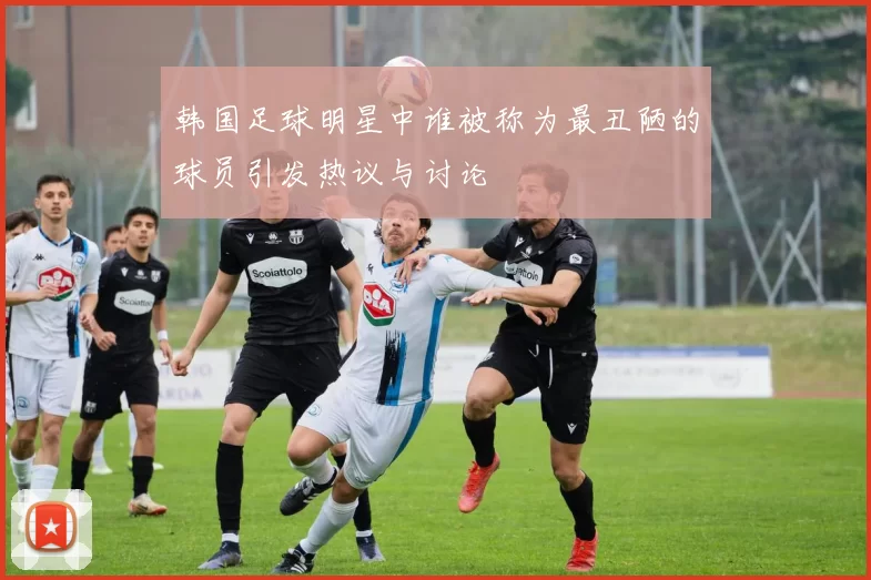 韩国足球明星中谁被称为最丑陋的球员引发热议与讨论