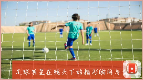 足球明星在镜头下的精彩瞬间与背后的故事揭秘