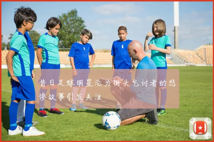 昔日足球明星沦为街头乞讨者的悲惨故事引发关注