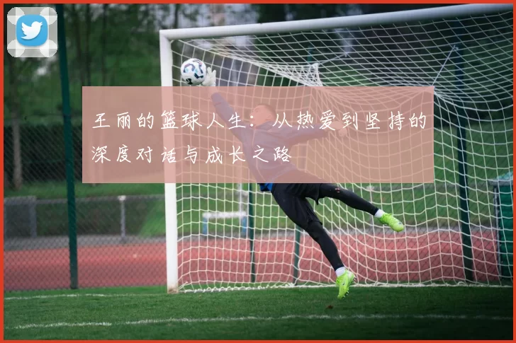 王丽的篮球人生：从热爱到坚持的深度对话与成长之路