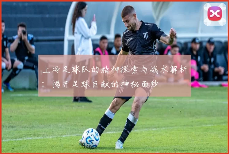 上海足球队的精神探索与战术解析：揭开足球巨献的神秘面纱
