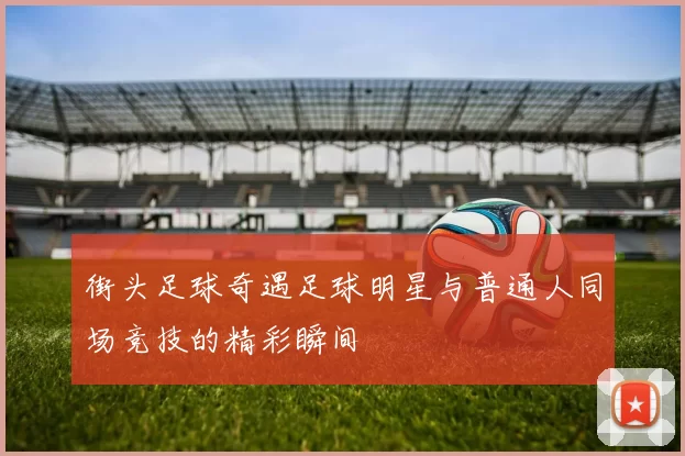 街头足球奇遇足球明星与普通人同场竞技的精彩瞬间