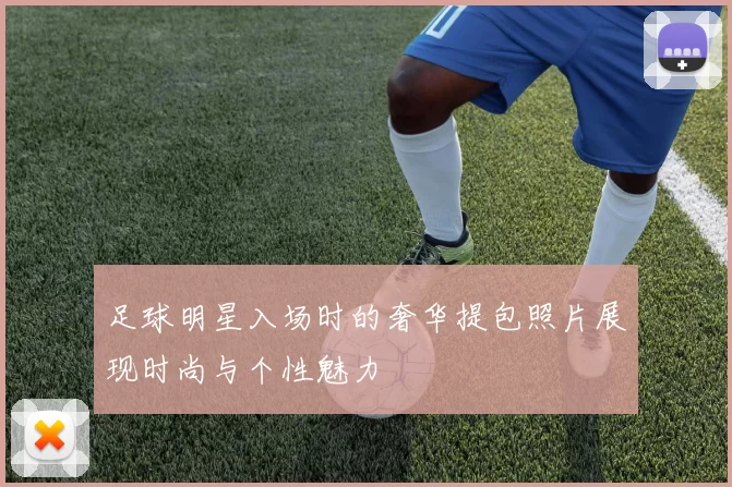 足球明星入场时的奢华提包照片展现时尚与个性魅力