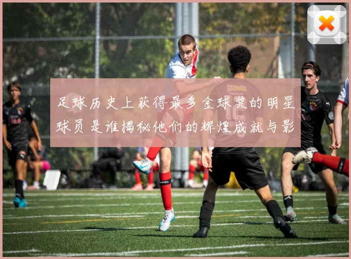 足球历史上获得最多金球奖的明星球员是谁揭秘他们的辉煌成就与影响力