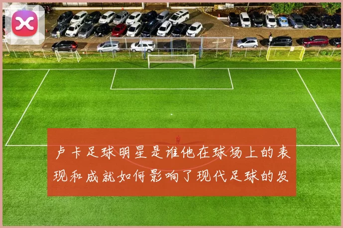 卢卡足球明星是谁他在球场上的表现和成就如何影响了现代足球的发展