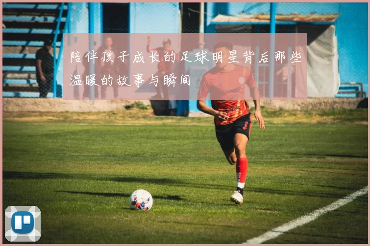 陪伴孩子成长的足球明星背后那些温暖的故事与瞬间