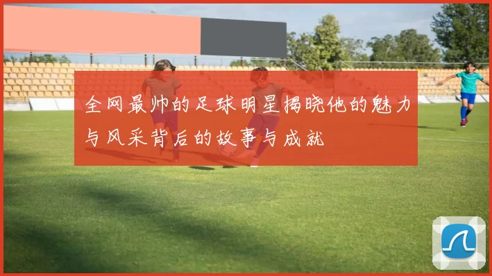 全网最帅的足球明星揭晓他的魅力与风采背后的故事与成就