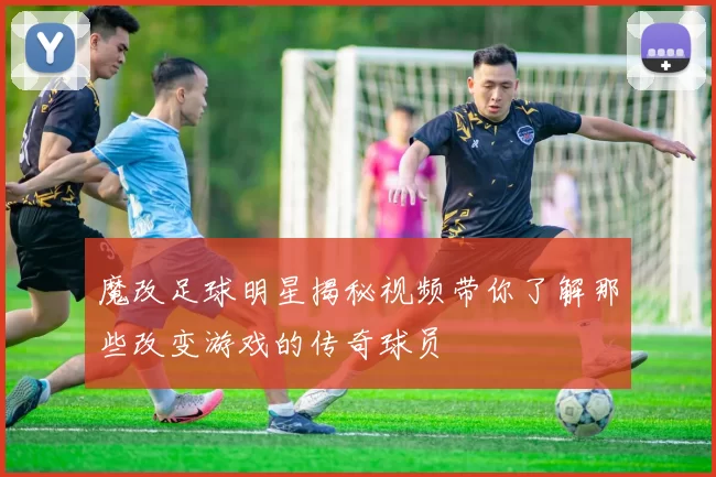 魔改足球明星揭秘视频带你了解那些改变游戏的传奇球员