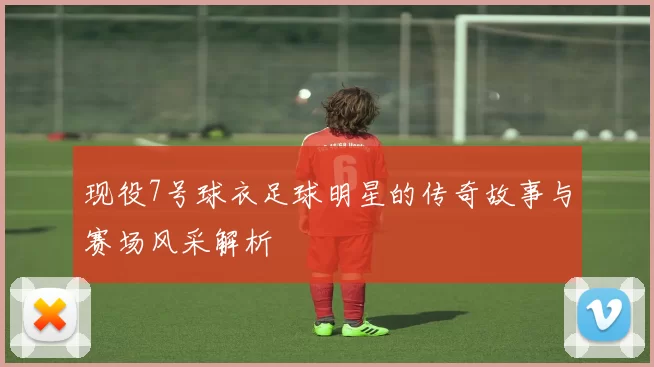 现役7号球衣足球明星的传奇故事与赛场风采解析