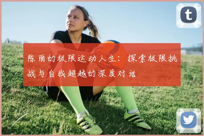 陈丽的极限运动人生：探索极限挑战与自我超越的深度对话
