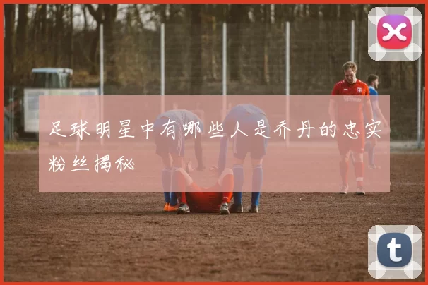 足球明星中有哪些人是乔丹的忠实粉丝揭秘