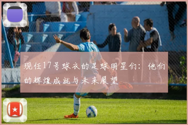现任17号球衣的足球明星们：他们的辉煌成就与未来展望