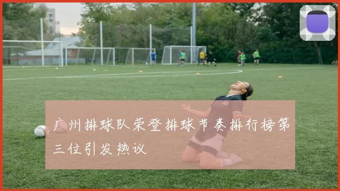 广州排球队荣登排球节奏排行榜第三位引发热议