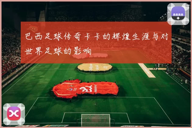 巴西足球传奇卡卡的辉煌生涯与对世界足球的影响
