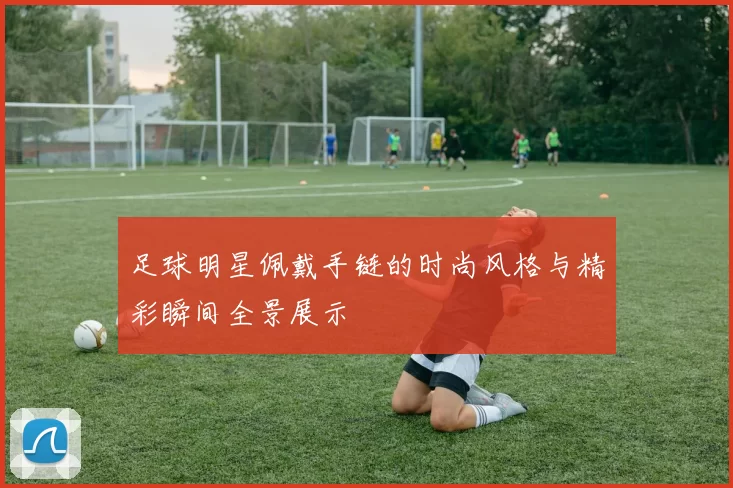 足球明星佩戴手链的时尚风格与精彩瞬间全景展示