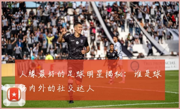 人缘最好的足球明星揭秘：谁是球场内外的社交达人