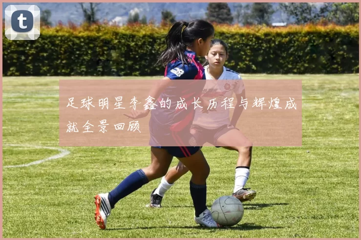 足球明星李鑫的成长历程与辉煌成就全景回顾