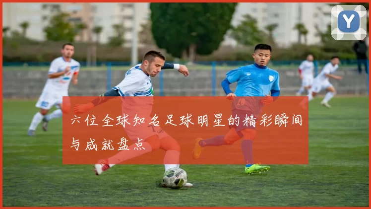 六位全球知名足球明星的精彩瞬间与成就盘点
