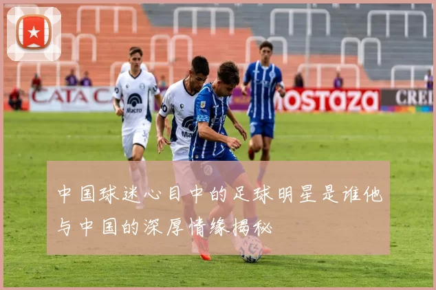 中国球迷心目中的足球明星是谁他与中国的深厚情缘揭秘