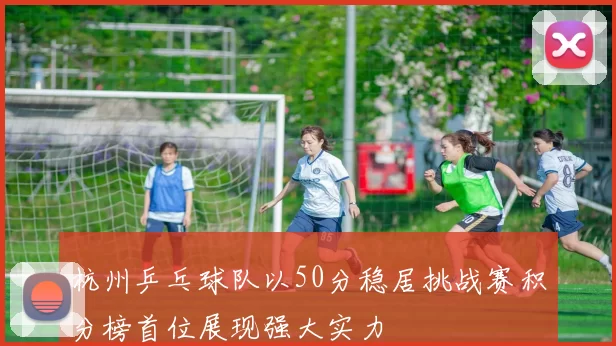 杭州乒乓球队以50分稳居挑战赛积分榜首位展现强大实力