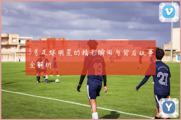 5号足球明星的精彩瞬间与背后故事全解析