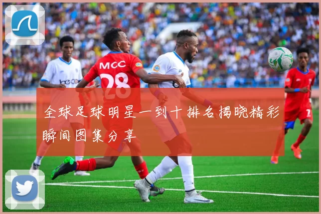 全球足球明星一到十排名揭晓精彩瞬间图集分享