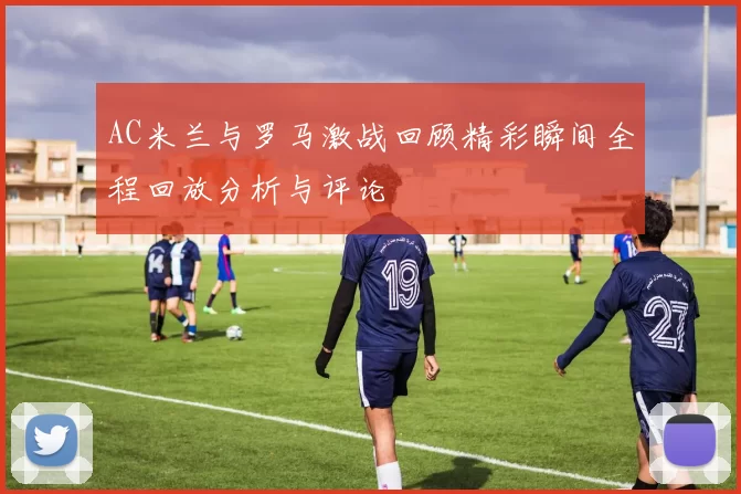 AC米兰与罗马激战回顾精彩瞬间全程回放分析与评论