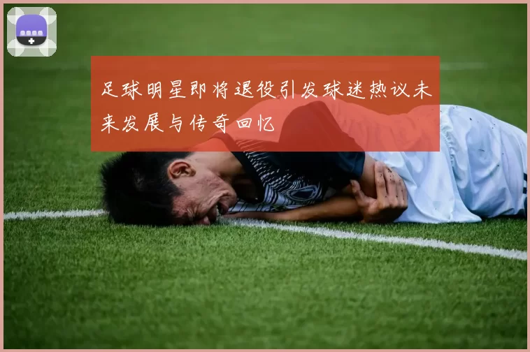 足球明星即将退役引发球迷热议未来发展与传奇回忆