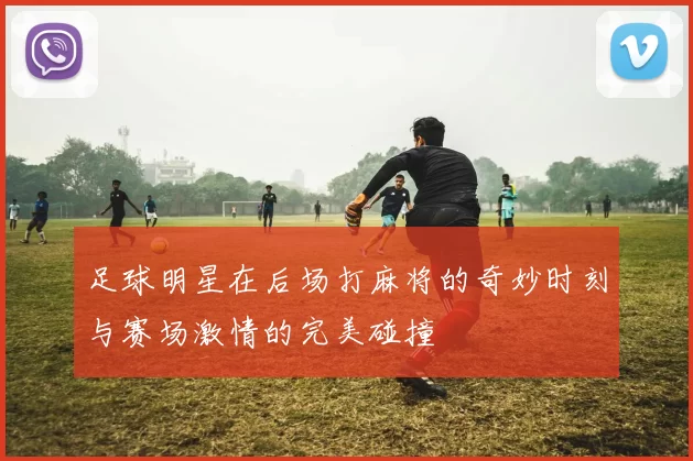 足球明星在后场打麻将的奇妙时刻与赛场激情的完美碰撞