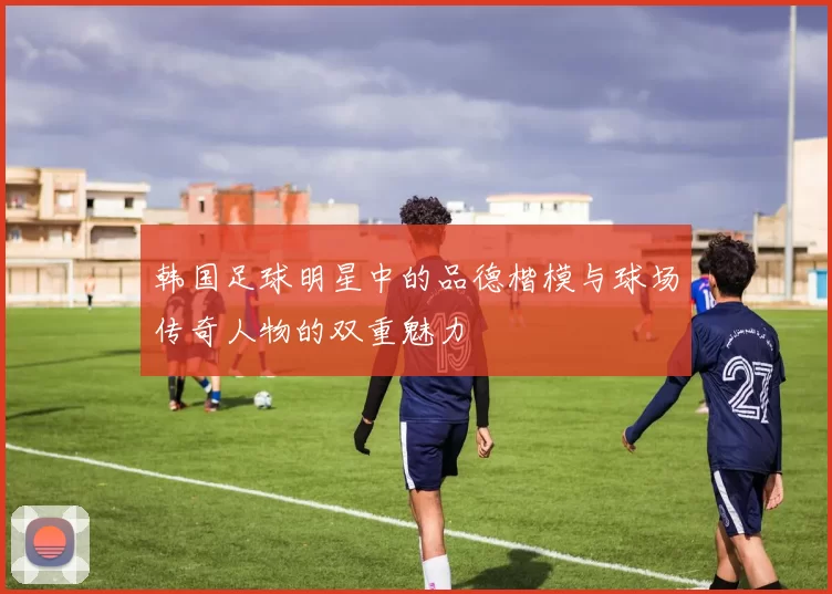 韩国足球明星中的品德楷模与球场传奇人物的双重魅力