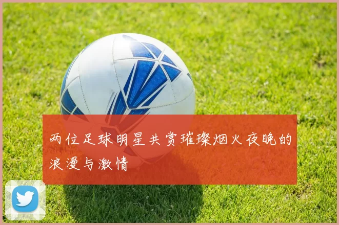 两位足球明星共赏璀璨烟火夜晚的浪漫与激情