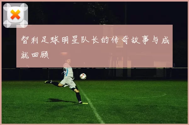 智利足球明星队长的传奇故事与成就回顾