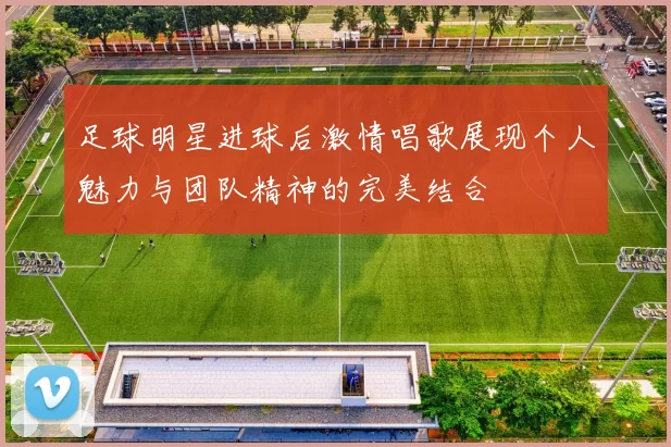 足球明星进球后激情唱歌展现个人魅力与团队精神的完美结合