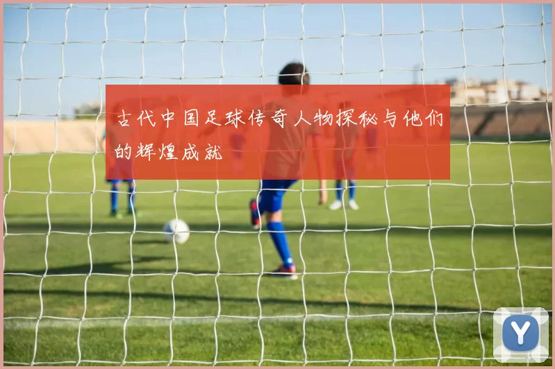 古代中国足球传奇人物探秘与他们的辉煌成就